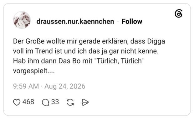 Der Große wollte mir gerade erklären, dass Digga voll im Trend ist und ich das ja gar nicht kenne. Hab ihm dann Das Bo mit "Türlich, Türlich" vorgespielt....