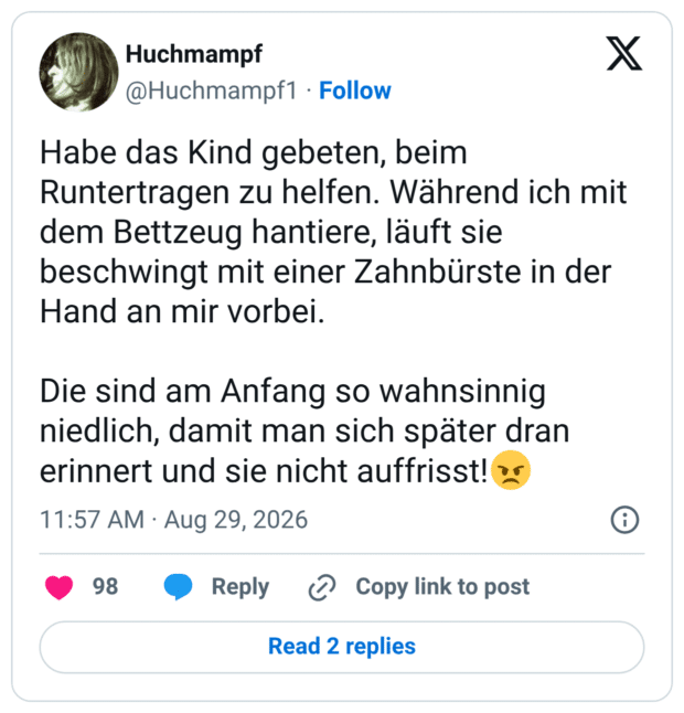 Habe das Kind gebeten, beim Runtertragen zu helfen. Während ich mit dem Bettzeug hantiere, läuft sie beschwingt mit einer Zahnbürste in der Hand an mir vorbei. Die sind am Anfang so wahnsinnig niedlich, damit man sich später dran erinnert und sie nicht auffrisst! ?