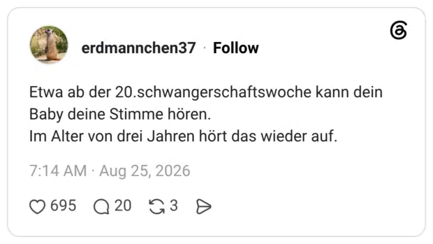 Etwa ab der 20.schwangerschaftswoche kann dein Baby deine Stimme hören. Im Alter von drei Jahren hört das wieder auf.