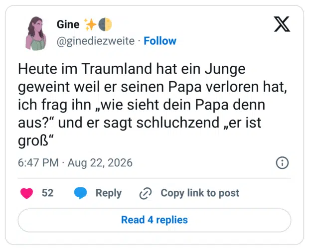 Heute im Traumland hat ein Junge geweint weil er seinen Papa verloren hat, ich frag ihn „wie sieht dein Papa denn aus?" und er sagt schluchzend „er ist groß"