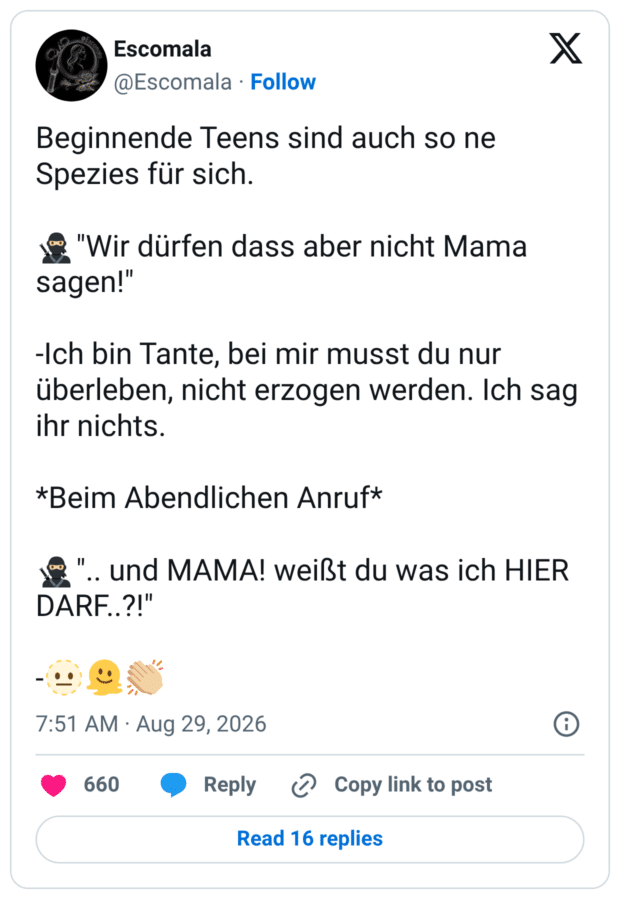 Beginnende Teens sind auch so ne Spezies für sich. * "Wir dürfen dass aber nicht Mama sagen!" -Ich bin Tante, bei mir musst du nur überleben, nicht erzogen werden. Ich sag ihr nichts. *Beim Abendlichen Anruf* *".. und MAMA! weißt du was ich HIER DARF.?!