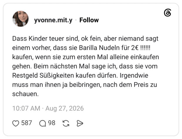 Dass Kinder teuer sind, ok fein, aber niemand sagt einem vorher, dass sie Barilla Nudeln für 2€ !!!!!! kaufen, wenn sie zum ersten Mal alleine einkaufen gehen. Beim nächsten Mal sage ich, dass sie vom Restgeld Süßigkeiten kaufen dürfen. Irgendwie muss man ihnen ja beibringen, nach dem Preis zu schauen.