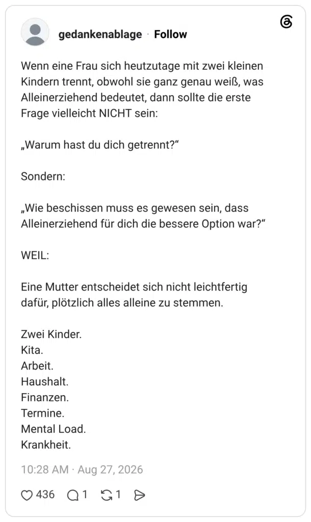 Wenn eine Frau sich heutzutage mit zwei kleinen Kindern trennt, obwohl sie ganz genau weiß, was Alleinerziehend bedeutet, dann sollte die erste Frage vielleicht NICHT sein: „Warum hast du dich getrennt?“ Sondern: „Wie beschissen muss es gewesen sein, dass Alleinerziehend für dich die bessere Option war?“ WEIL: Eine Mutter entscheidet sich nicht leichtfertig dafür, plötzlich alles alleine zu stemmen. Zwei Kinder. Kita. Arbeit. Haushalt. Finanzen. Termine. Mental Load. Krankheit.