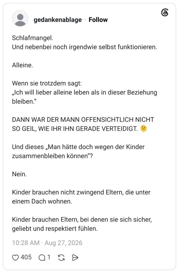 Schlafmangel. Und nebenbei noch irgendwie selbst funktionieren. Alleine. Wenn sie trotzdem sagt: „Ich will lieber alleine leben als in dieser Beziehung bleiben.“ DANN WAR DER MANN OFFENSICHTLICH NICHT SO GEIL, WIE IHR IHN GERADE VERTEIDIGT. 🫠 Und dieses „Man hätte doch wegen der Kinder zusammenbleiben können“? Nein. Kinder brauchen nicht zwingend Eltern, die unter einem Dach wohnen. Kinder brauchen Eltern, bei denen sie sich sicher, geliebt und respektiert fühlen. 3 / 4
