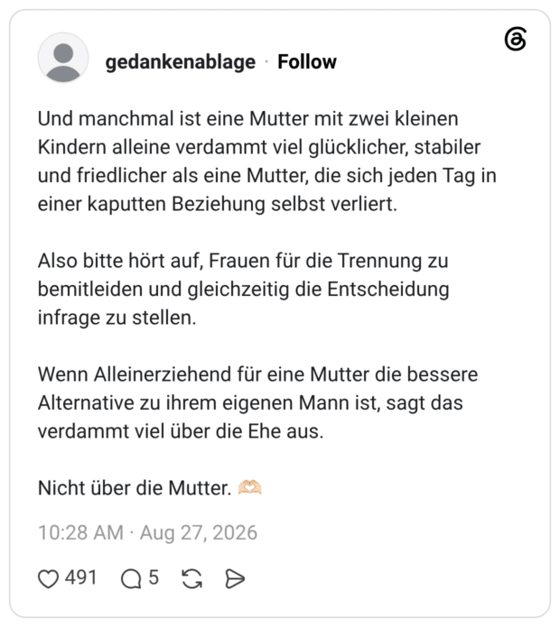 Und manchmal ist eine Mutter mit zwei kleinen Kindern alleine verdammt viel glücklicher, stabiler und friedlicher als eine Mutter, die sich jeden Tag in einer kaputten Beziehung selbst verliert. Also bitte hört auf, Frauen für die Trennung zu bemitleiden und gleichzeitig die Entscheidung infrage zu stellen. Wenn Alleinerziehend für eine Mutter die bessere Alternative zu ihrem eigenen Mann ist, sagt das verdammt viel über die Ehe aus. Nicht über die Mutter. 🫶🏻