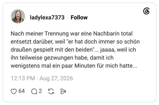 Nach meiner Trennung war eine Nachbarin total entsetzt darüber, weil "er hat doch immer so schön draußen gespielt mit den beiden"... jaaaa, weil ich ihn teilweise gezwungen habe, damit ich wenigstens mal ein paar Minuten für mich hatte...