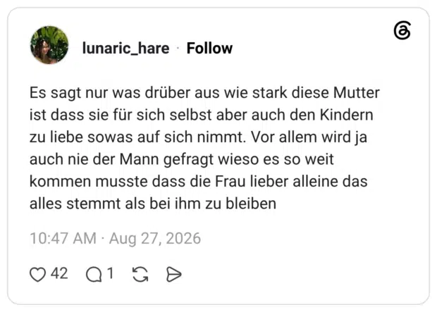 Es sagt nur was drüber aus wie stark diese Mutter ist dass sie für sich selbst aber auch den Kindern zu liebe sowas auf sich nimmt. Vor allem wird ja auch nie der Mann gefragt wieso es so weit kommen musste dass die Frau lieber alleine das alles stemmt als bei ihm zu bleiben