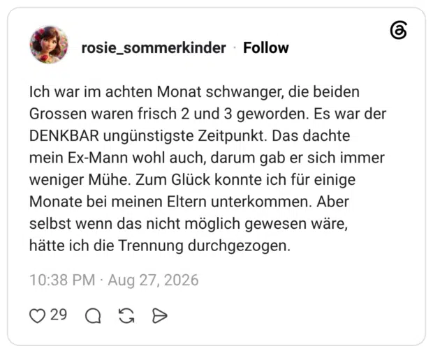 Ich war im achten Monat schwanger, die beiden Grossen waren frisch 2 und 3 geworden. Es war der DENKBAR ungünstigste Zeitpunkt. Das dachte mein Ex-Mann wohl auch, darum gab er sich immer weniger Mühe. Zum Glück konnte ich für einige Monate bei meinen Eltern unterkommen. Aber selbst wenn das nicht möglich gewesen wäre, hätte ich die Trennung durchgezogen.