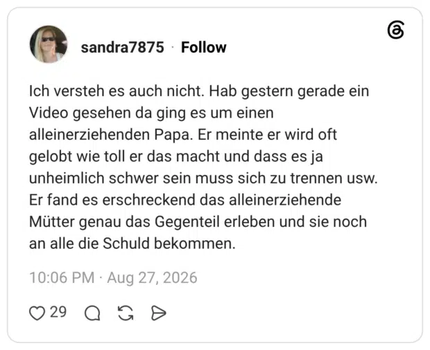 sandra7875 3 Tage Ich versteh es auch nicht. Hab gestern gerade ein Video gesehen da ging es um einen alleinerziehenden Papa. Er meinte er wird oft gelobt wie toll er das macht und dass es ja unheimlich schwer sein muss sich zu trennen usw. Er fand es erschreckend das alleinerziehende Mütter genau das Gegenteil erleben und sie noch an alle die Schuld bekommen.