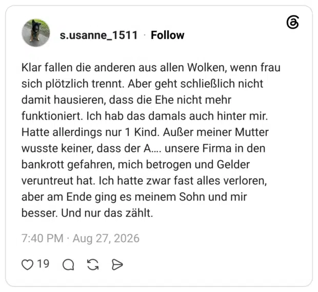 Klar fallen die anderen aus allen Wolken, wenn frau sich plötzlich trennt. Aber geht schließlich nicht damit hausieren, dass die Ehe nicht mehr funktioniert. Ich hab das damals auch hinter mir. Hatte allerdings nur 1 Kind. Außer meiner Mutter wusste keiner, dass der A…. unsere Firma in den bankrott gefahren, mich betrogen und Gelder veruntreut hat. Ich hatte zwar fast alles verloren, aber am Ende ging es meinem Sohn und mir besser. Und nur das zählt.