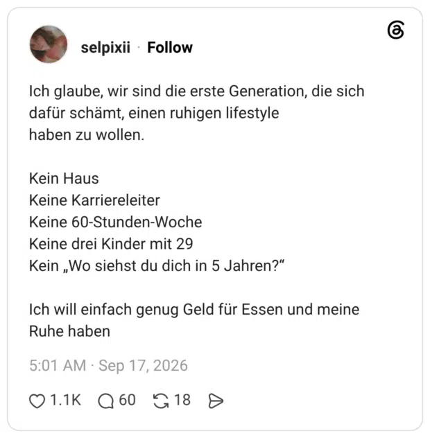 Ich glaube, wir sind die erste Generation, die sich dafür schämt, einen ruhigen lifestyle haben zu wollen. Kein Haus Keine Karriereleiter Keine 60-Stunden-Woche Keine drei Kinder mit 29 Kein „Wo siehst du dich in 5 Jahren?“ Ich will einfach genug Geld für Essen und meine Ruhe haben
