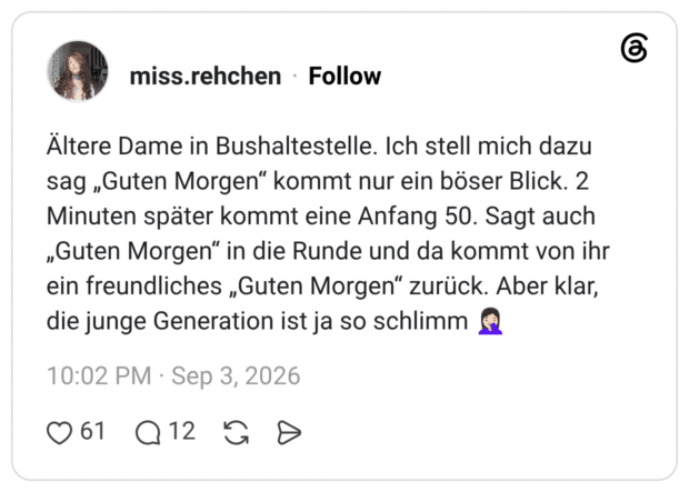 Ältere Dame in Bushaltestelle. Ich stell mich dazu sag „Guten Morgen“ kommt nur ein böser Blick. 2 Minuten später kommt eine Anfang 50. Sagt auch „Guten Morgen“ in die Runde und da kommt von ihr ein freundliches „Guten Morgen“ zurück. Aber klar, die junge Generation ist ja so schlimm 🤦🏻‍♀️