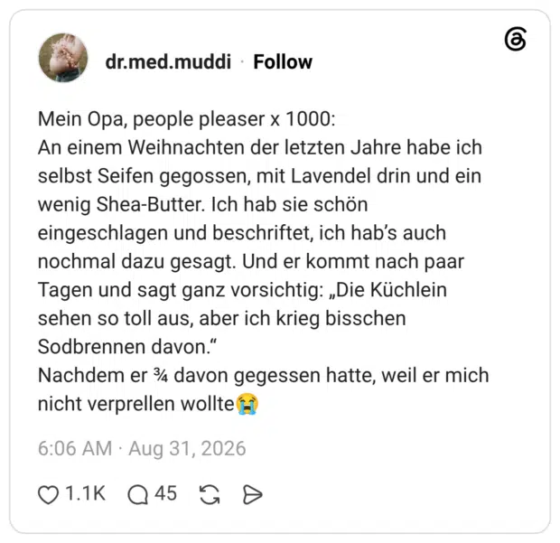 Mein Opa, people pleaser x 1000: An einem Weihnachten der letzten Jahre habe ich selbst Seifen gegossen, mit Lavendel drin und ein wenig Shea-Butter. Ich hab sie schön eingeschlagen und beschriftet, ich hab’s auch nochmal dazu gesagt. Und er kommt nach paar Tagen und sagt ganz vorsichtig: „Die Küchlein sehen so toll aus, aber ich krieg bisschen Sodbrennen davon.“ Nachdem er ¾ davon gegessen hatte, weil er mich nicht verprellen wollte😭