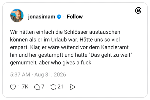 Wir hätten einfach die Schlösser austauschen können als er im Urlaub war. Hätte uns so viel erspart. Klar, er wäre wütend vor dem Kanzleramt hin und her gestampft und hätte "Das geht zu weit" gemurmelt, aber who gives a fuck.