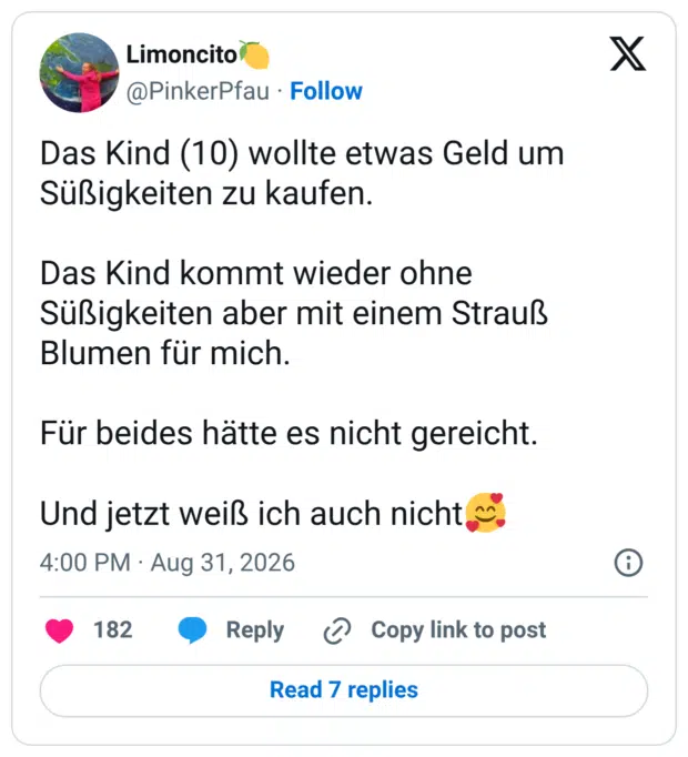 Das Kind (10) wollte etwas Geld um Süßigkeiten zu kaufen. Das Kind kommt wieder ohne Süßigkeiten aber mit einem Strauß Blumen für mich. Für beides hätte es nicht gereicht. Und jetzt weiß ich auch nicht🥰