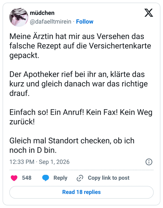 Meine Arztin hat mir aus Versehen das falsche Rezept auf die Versichertenkarte gepackt. Der Apotheker rief bei ihr an, klärte das kurz und gleich danach war das richtige drauf. Einfach so! Ein Anruf! Kein Fax! Kein Weg zurück! Gleich mal Standort checken, ob ich noch in D bin. 1