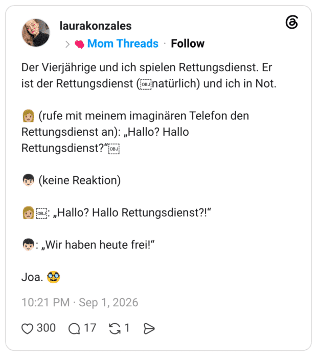 Der Vierjährige und ich spielen Rettungsdienst. Er ist der Rettungsdienst (anatürlich) und ich in Not. (rufe mit meinem imaginären Telefon den Rettungsdienst an): „Hallo? Hallo Rettungsdienst? "obj (keine Reaktion) ¡в „Hallo? Hallo Rettungsdienst?!" : „Wir haben heute frei!" Joa.