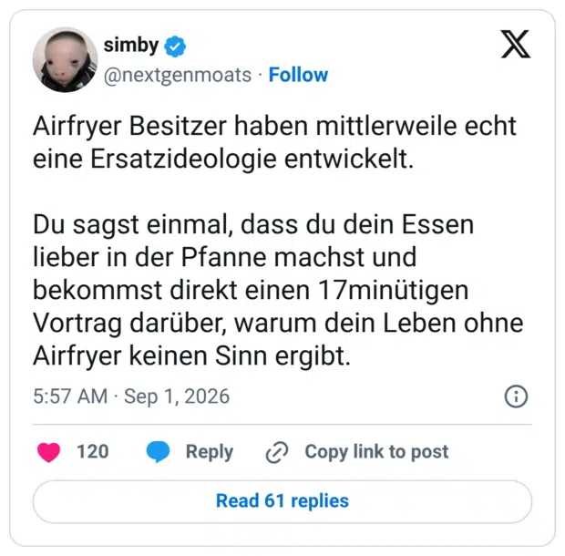 Airfryer Besitzer haben mittlerweile echt eine Ersatzideologie entwickelt. Du sagst einmal, dass du dein Essen lieber in der Pfanne machst und bekommst direkt einen 17minütigen Vortrag darüber, warum dein Leben ohne Airfryer keinen Sinn ergibt.