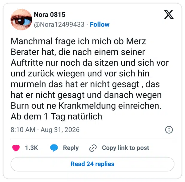 Manchmal frage ich mich ob Merz Berater hat, die nach einem seiner Auftritte nur noch da sitzen und sich vor und zurück wiegen und vor sich hin murmeln das hat er nicht gesagt, das hat er nicht gesagt und danach wegen Burn out ne Krankmeldung einreichen. Ab dem 1 Tag natürlich
