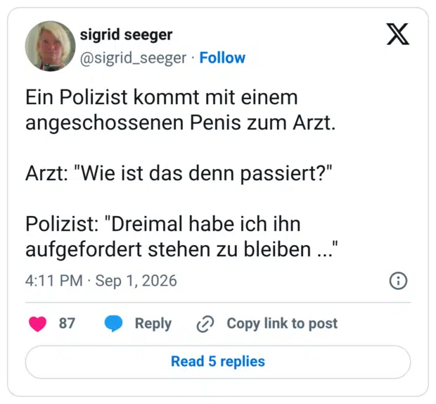 Ein Polizist kommt mit einem angeschossenen Penis zum Arzt. Arzt: "Wie ist das denn passiert?" Polizist: "Dreimal habe ich ihn aufgefordert stehen zu bleiben ..."