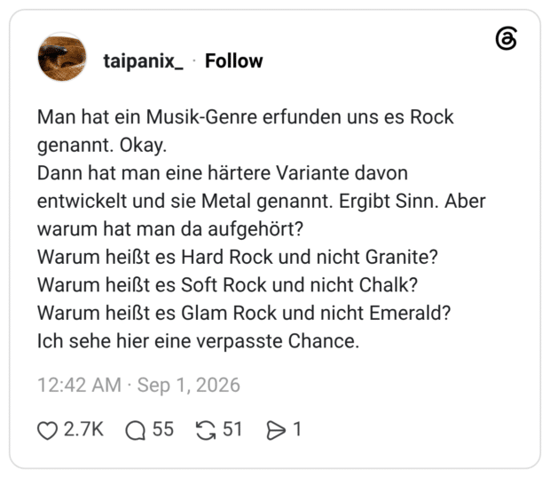 Man hat ein Musik-Genre erfunden uns es Rock genannt. Okay. Dann hat man eine härtere Variante davon entwickelt und sie Metal genannt. Ergibt Sinn. Aber warum hat man da aufgehört? Warum heißt es Hard Rock und nicht Granite? Warum heißt es Soft Rock und nicht Chalk? Warum heißt es Glam Rock und nicht Emerald? Ich sehe hier eine verpasste Chance.