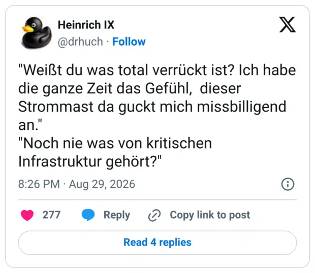 "Weißt du was total verrückt ist? Ich habe die ganze Zeit das Gefühl, dieser Strommast da guckt mich missbilligend an." "Noch nie was von kritischen Infrastruktur gehört?"