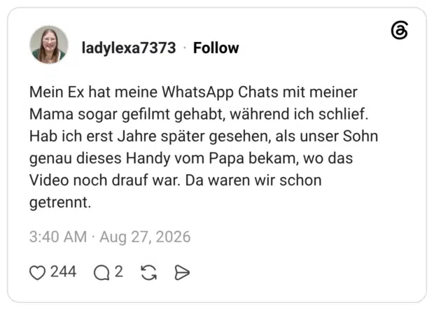 Mein Ex hat meine WhatsApp Chats mit meiner Mama sogar gefilmt gehabt, während ich schlief. Hab ich erst Jahre später gesehen, als unser Sohn genau dieses Handy vom Papa bekam, wo das Video noch drauf war. Da waren wir schon getrennt.