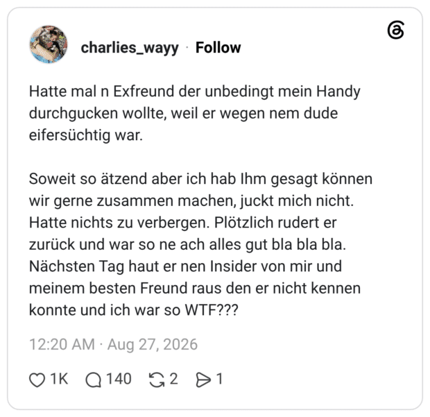Hatte mal n Exfreund der unbedingt mein Handy durchgucken wollte, weil er wegen nem dude eifersüchtig war. Soweit so ätzend aber ich hab Ihm gesagt können wir gerne zusammen machen, juckt mich nicht. Hatte nichts zu verbergen. Plötzlich rudert er zurück und war so ne ach alles gut bla bla bla. Nächsten Tag haut er nen Insider von mir und meinem besten Freund raus den er nicht kennen konnte und ich war so WTF?