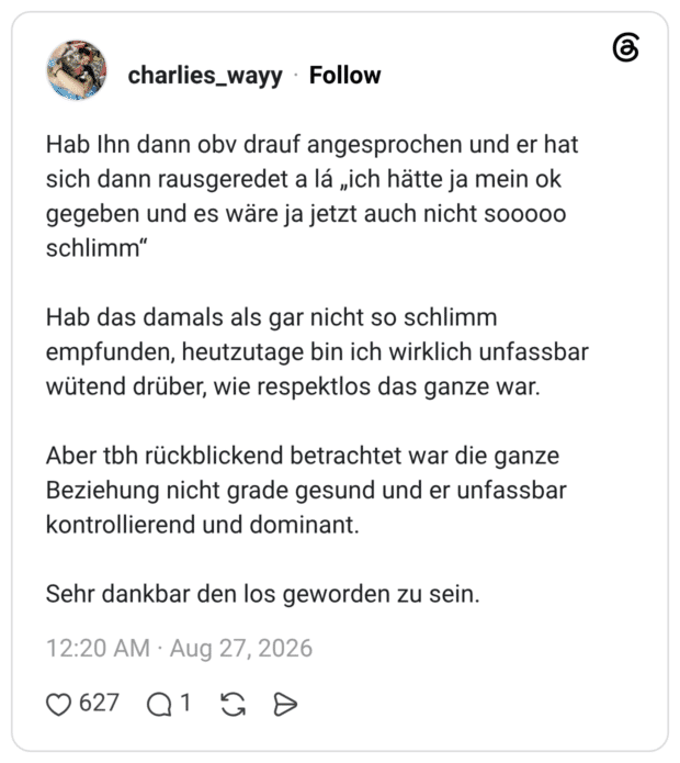 Hab Ihn dann obv drauf angesprochen und er hat sich dann rausgeredet a lá „ich hätte ja mein ok gegeben und es wäre ja jetzt auch nicht sooooo schlimm" Hab das damals als gar nicht so schlimm empfunden, heutzutage bin ich wirklich unfassbar wütend drüber, wie respektlos das ganze war. Aber tbh rückblickend betrachtet war die ganze Beziehung nicht grade gesund und er unfassbar kontrollierend und dominant. Sehr dankbar den los geworden zu sein.