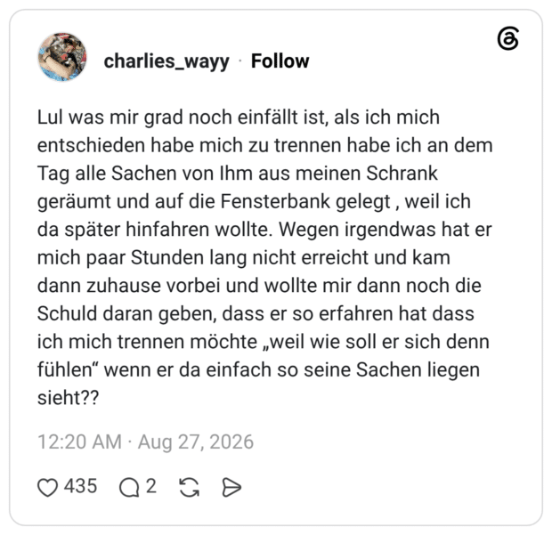 Lul was mir grad noch einfällt ist, als ich mich entschieden habe mich zu trennen habe ich an dem Tag alle Sachen von Ihm aus meinen Schrank geräumt und auf die Fensterbank gelegt, weil ich da später hinfahren wollte. Wegen irgendwas hat er mich paar Stunden lang nicht erreicht und kam dann zuhause vorbei und wollte mir dann noch die Schuld daran geben, dass er so erfahren hat dass ich mich trennen möchte „weil wie soll er sich denn fühlen" wenn er da einfach so seine Sachen liegen sieht??