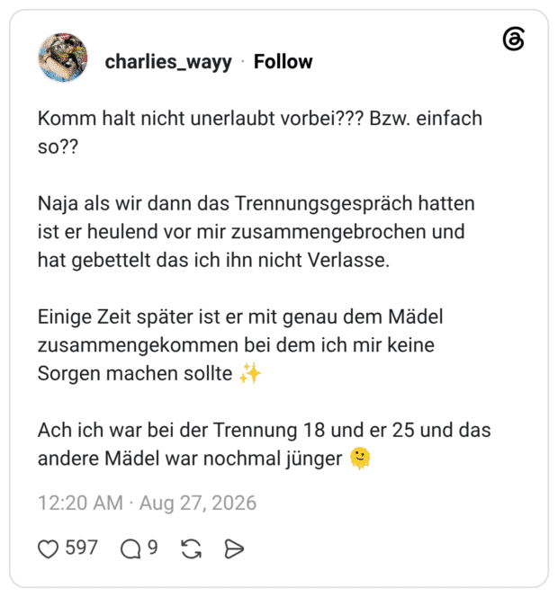 Komm halt nicht unerlaubt vorbei??? Bzw. einfach So?? Naja als wir dann das Trennungsgespräch hatten ist er heulend vor mir zusammengebrochen und hat gebettelt das ich ihn nicht Verlasse. Einige Zeit später ist er mit genau dem Mädel zusammengekommen bei dem ich mir keine Sorgen machen sollte Ach ich war bei der Trennung 18 und er 25 und das andere Mädel war nochmal jünger