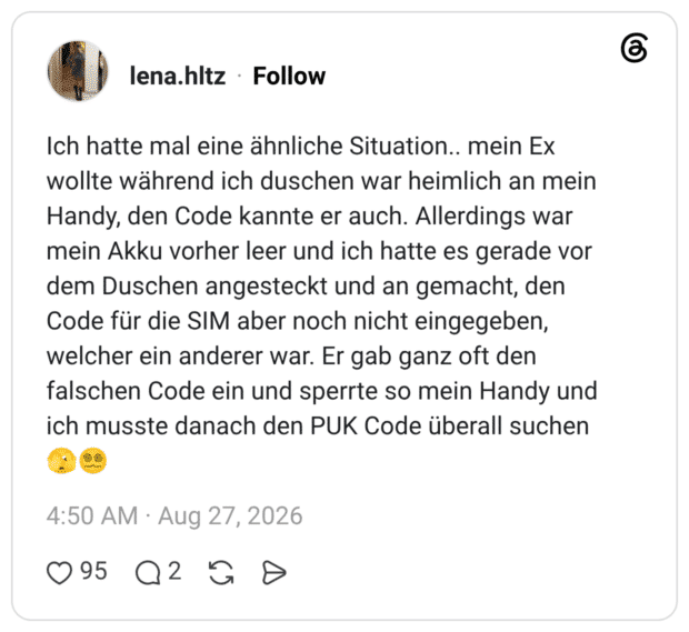 Ich hatte mal eine ähnliche Situation.. mein Ex wollte während ich duschen war heimlich an mein Handy, den Code kannte er auch. Allerdings war mein Akku vorher leer und ich hatte es gerade vor dem Duschen angesteckt und an gemacht, den Code für die SIM aber noch nicht eingegeben, welcher ein anderer war. Er gab ganz oft den falschen Code ein und sperrte so mein Handy und ich musste danach den PUK Code überall suchen