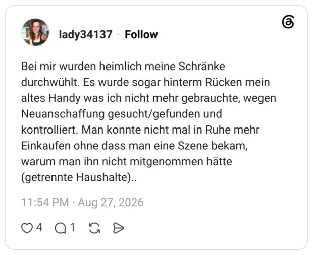 Bei mir wurden heimlich meine Schränke durchwühlt. Es wurde sogar hinterm Rücken mein altes Handy was ich nicht mehr gebrauchte, wegen Neuanschaffung gesucht/gefunden und kontrolliert. Man konnte nicht mal in Ruhe mehr Einkaufen ohne dass man eine Szene bekam, warum man ihn nicht mitgenommen hätte (getrennte Haushalte)