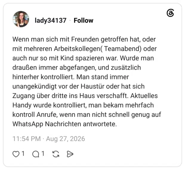 Wenn man sich mit Freunden getroffen hat, oder mit mehreren Arbeitskollegen( Teamabend) oder auch nur so mit Kind spazieren war. Wurde man draußen immer abgefangen, und zusätzlich hinterher kontrolliert. Man stand immer unangekündigt vor der Haustür oder hat sich Zugang über dritte ins Haus verschafft. Aktuelles Handy wurde kontrolliert, man bekam mehrfach kontroll Anrufe, wenn man nicht schnell genug auf WhatsApp Nachrichten antwortete.