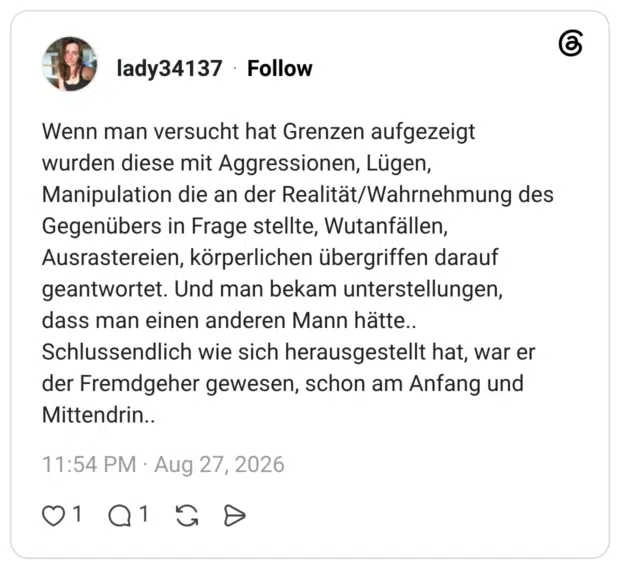 Wenn man versucht hat Grenzen aufgezeigt wurden diese mit Aggressionen, Lügen, Manipulation die an der Realität/Wahrnehmung des Gegenübers in Frage stellte, Wutanfällen, Ausrastereien, körperlichen übergriffen darauf geantwortet. Und man bekam unterstellungen, dass man einen anderen Mann hätte.. Schlussendlich wie sich herausgestellt hat, war er der Fremdgeher gewesen, schon am Anfang und Mittendrin