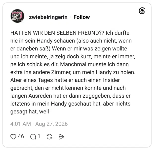 HATTEN WIR DEN SELBEN FREUND?? Ich durfte nie in sein Handy schauen (also auch nicht, wenn er daneben saß) Wenn er mir was zeigen wollte und ich meinte, ja zeig doch kurz, meinte er immer, ne ich schick es dir. Manchmal musste ich dann extra ins andere Zimmer, um mein Handy zu holen. Aber eines Tages hatte er auch einen Insider gebracht, den er nicht kennen konnte und nach langen Ausreden hat er dann zugegeben, dass er letztens in mein Handy geschaut hat, aber nichts gesagt hat, weil