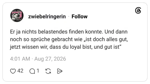 Er ja nichts belastendes finden konnte. Und dann noch so sprüche gebracht wie „ist doch alles gut, jetzt wissen wir, dass du loyal bist, und gut ist"