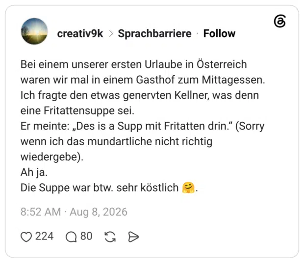 Bei einem unserer ersten Urlaube in Österreich waren wir mal in einem Gasthof zum Mittagessen. Ich fragte den etwas genervten Kellner, was denn eine Fritattensuppe sei. Er meinte: „Des is a Supp mit Fritatten drin." (Sorry wenn ich das mundartliche nicht richtig wiedergebe). Ah ja. Die Suppe war btw. sehr köstlich
