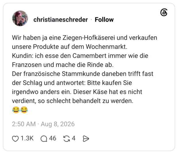 Wir haben ja eine Ziegen-Hofkäserei und verkaufen unsere Produkte auf dem Wochenmarkt. Kundin: ich esse den Camembert immer wie die Franzosen und mache die Rinde ab. Der französische Stammkunde daneben trifft fast der Schlag und antwortet: Bitte kaufen Sie irgendwo anders ein. Dieser Käse hat es nicht verdient, so schlecht behandelt zu werden.