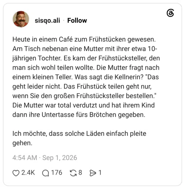 Heute in einem Café zum Frühstücken gewesen. Am Tisch nebenan eine Mutter mit ihrer etwa 10- jährigen Tochter. Es kam der Frühstücksteller, den man sich wohl teilen wollte. Die Mutter fragt nach einem kleinen Teller. Was sagt die Kellnerin? "Das geht leider nicht. Das Frühstück teilen geht nur, wenn Sie den großen Frühstücksteller bestellen." Die Mutter war total verdutzt und hat ihrem Kind dann ihre Untertasse fürs Brötchen gegeben. Ich möchte, dass solche Läden einfach pleite gehen.