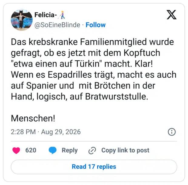 Das krebskranke Familienmitglied wurde gefragt, ob es jetzt mit dem Kopftuch "etwa einen auf Türkin" macht. Klar! Wenn es Espadrilles trägt, macht es auch auf Spanier und mit Brötchen in der Hand, logisch, auf Bratwurststulle. Menschen!