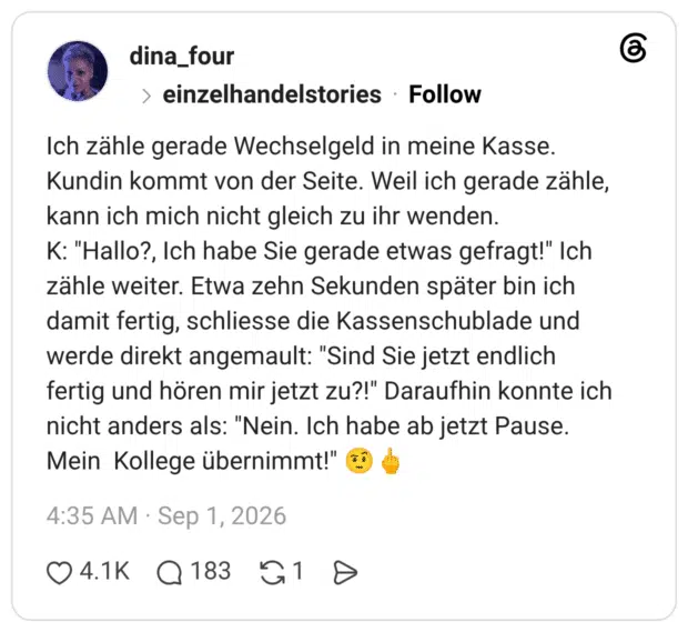 Ich zähle gerade Wechselgeld in meine Kasse. Kundin kommt von der Seite. Weil ich gerade zähle, kann ich mich nicht gleich zu ihr wenden. K: "Hallo?, Ich habe Sie gerade etwas gefragt!" Ich zähle weiter. Etwa zehn Sekunden später bin ich damit fertig, schliesse die Kassenschublade und werde direkt angemault: "Sind Sie jetzt endlich fertig und hören mir jetzt zu?!" Daraufhin konnte ich nicht anders als: "Nein. Ich habe ab jetzt Pause. Mein Kollege übernimmt!"