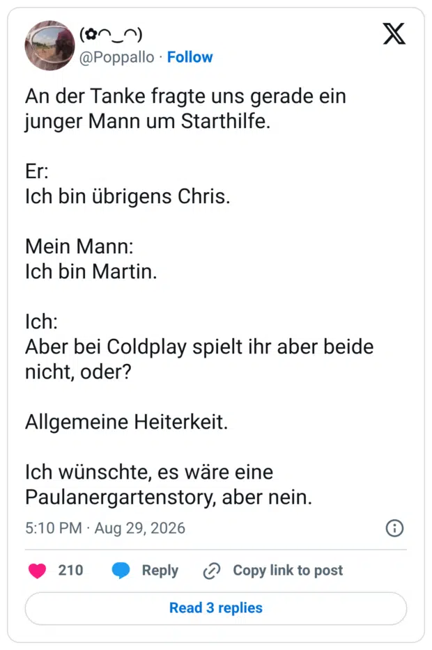 An der Tanke fragte uns gerade ein junger Mann um Starthilfe. Er: Ich bin übrigens Chris. Mein Mann: Ich bin Martin. Ich: Aber bei Coldplay spielt ihr aber beide nicht, oder? Allgemeine Heiterkeit. Ich wünschte, es wäre eine Paulanergartenstory, aber nein.