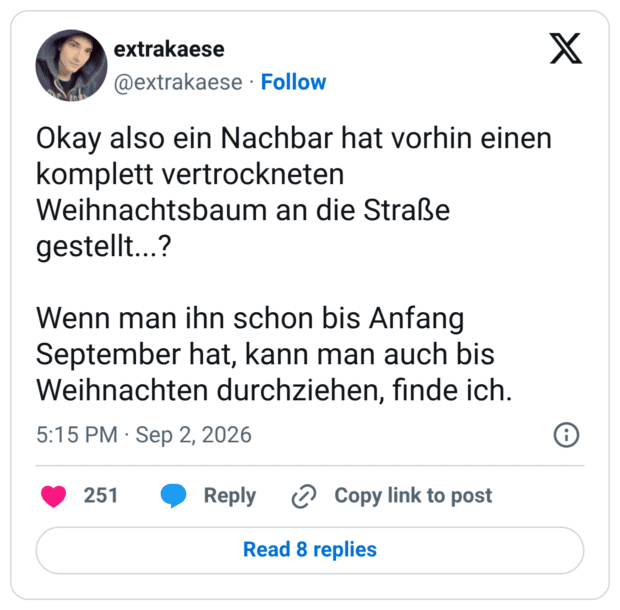 Okay also ein Nachbar hat vorhin einen komplett vertrockneten Weihnachtsbaum an die Straße gestellt...? Wenn man ihn schon bis Anfang September hat, kann man auch bis Weihnachten durchziehen, finde ich.