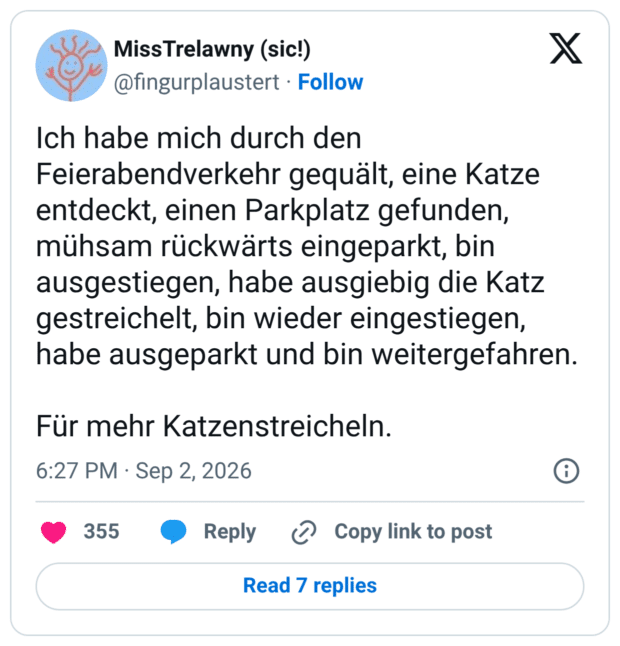 Ich habe mich durch den Feierabendverkehr gequält, eine Katze entdeckt, einen Parkplatz gefunden, mühsam rückwärts eingeparkt, bin ausgestiegen, habe ausgiebig die Katz gestreichelt, bin wieder eingestiegen, habe ausgeparkt und bin weitergefahren. Für mehr Katzenstreicheln.