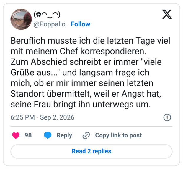Beruflich musste ich die letzten Tage viel mit meinem Chef korrespondieren. Zum Abschied schreibt er immer "viele Grüße aus..." und langsam frage ich mich, ob er mir immer seinen letzten Standort übermittelt, weil er Angst hat, seine Frau bringt ihn unterwegs um.