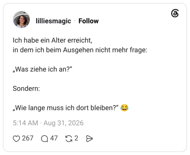 Ich habe ein Alter erreicht, in dem ich beim Ausgehen nicht mehr frage: „Was ziehe ich an?“ Sondern: „Wie lange muss ich dort bleiben?“ 😂