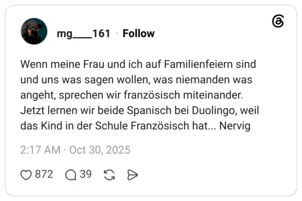 Wenn meine Frau und ich auf Familienfeiern sind und uns was sagen wollen, was niemanden was angeht, sprechen wir französisch miteinander. Jetzt lernen wir beide Spanisch bei Duolingo, weil das Kind in der Schule Französisch hat... Nervig
