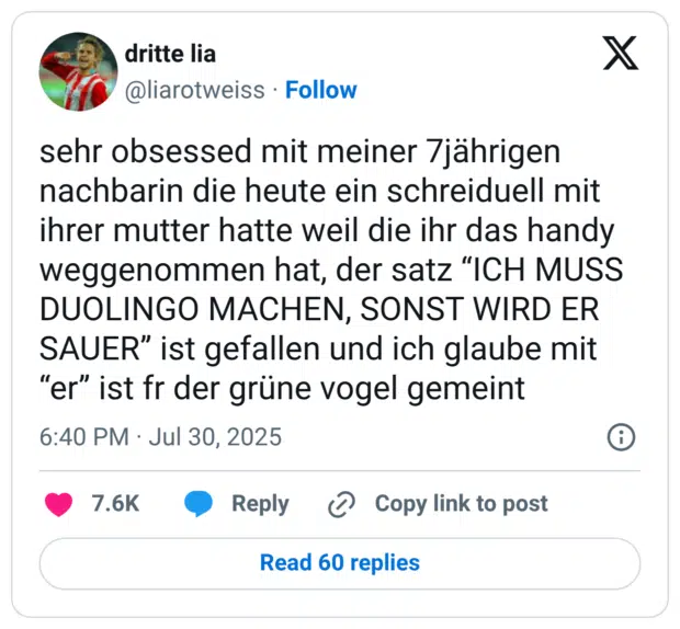 sehr obsessed mit meiner 7jährigen nachbarin die heute ein schreiduell mit ihrer mutter hatte weil die ihr das handy weggenommen hat, der satz “ICH MUSS DUOLINGO MACHEN, SONST WIRD ER SAUER” ist gefallen und ich glaube mit “er” ist fr der grüne vogel gemeint