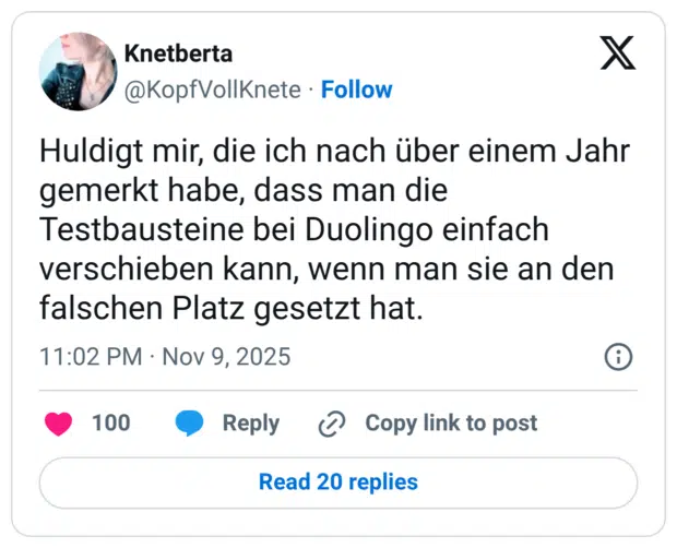 Huldigt mir, die ich nach über einem Jahr gemerkt habe, dass man die Testbausteine bei Duolingo einfach verschieben kann, wenn man sie an den falschen Platz gesetzt hat.